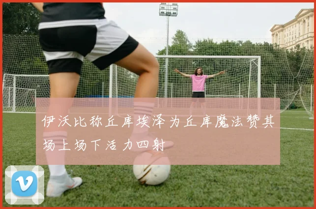 伊沃比称丘库埃泽为丘库魔法赞其场上场下活力四射