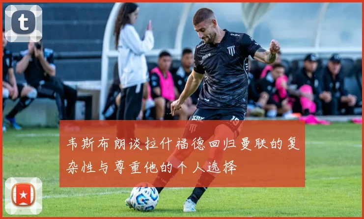 韦斯布朗谈拉什福德回归曼联的复杂性与尊重他的个人选择