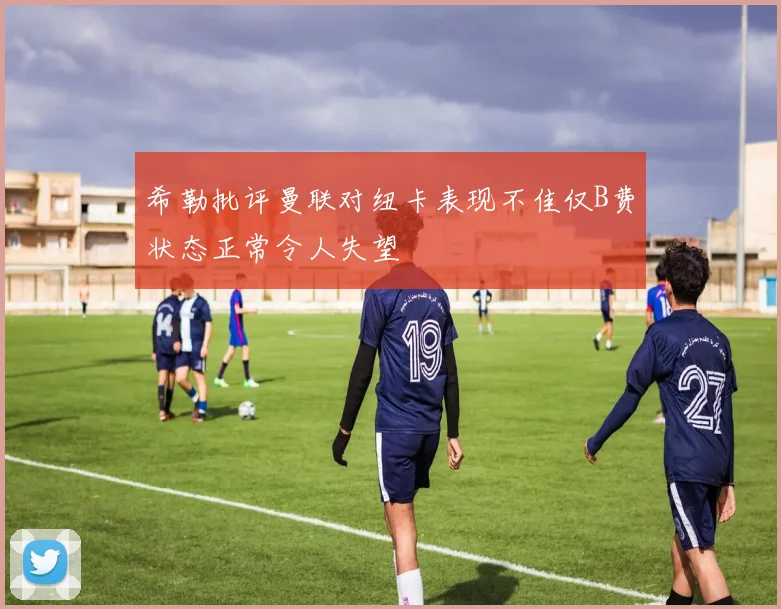 希勒批评曼联对纽卡表现不佳仅B费状态正常令人失望