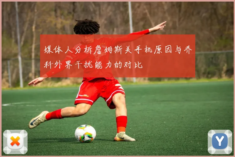 媒体人分析詹姆斯关手机原因与乔科外界干扰能力的对比