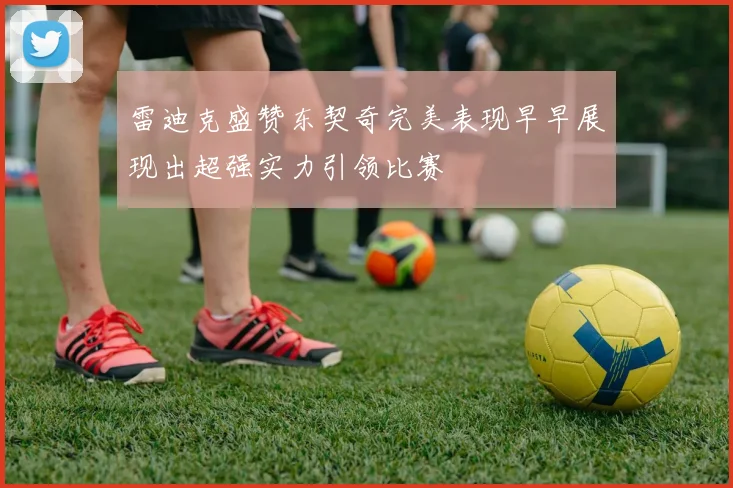 雷迪克盛赞东契奇完美表现早早展现出超强实力引领比赛