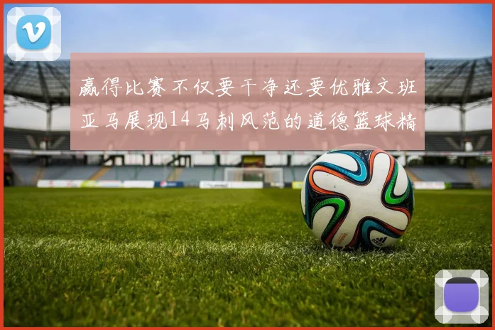 赢得比赛不仅要干净还要优雅文班亚马展现14马刺风范的道德篮球精神