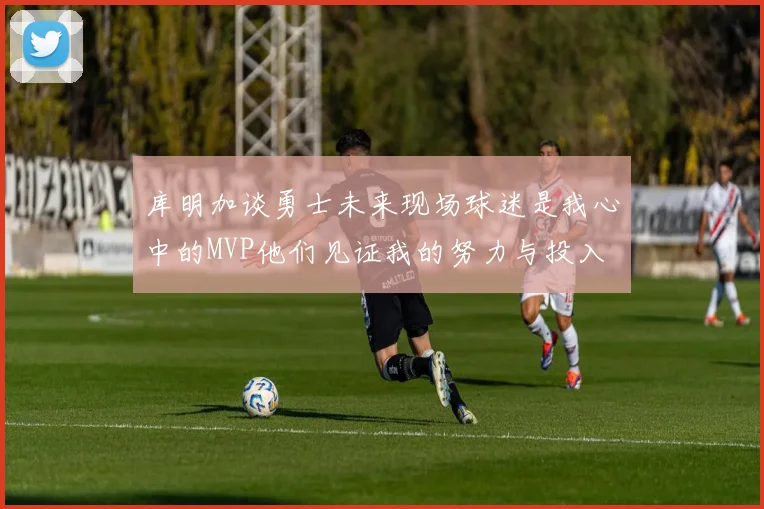 库明加谈勇士未来现场球迷是我心中的MVP他们见证我的努力与投入