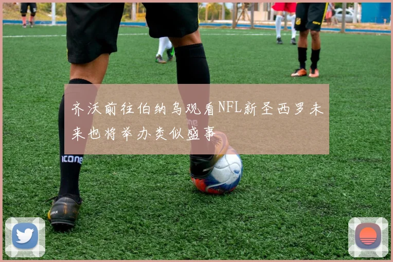 齐沃前往伯纳乌观看NFL新圣西罗未来也将举办类似盛事